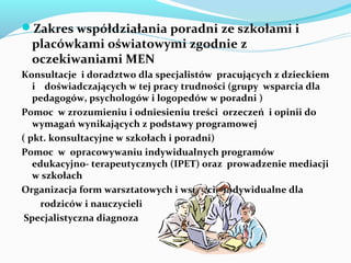 Zakres współdziałania poradni ze szkołami i
placówkami oświatowymi zgodnie z
oczekiwaniami MEN
Konsultacje i doradztwo dla specjalistów pracujących z dzieckiem
i doświadczających w tej pracy trudności (grupy wsparcia dla
pedagogów, psychologów i logopedów w poradni )
Pomoc w zrozumieniu i odniesieniu treści orzeczeń i opinii do
wymagań wynikających z podstawy programowej
( pkt. konsultacyjne w szkołach i poradni)
Pomoc w opracowywaniu indywidualnych programów
edukacyjno- terapeutycznych (IPET) oraz prowadzenie mediacji
w szkołach
Organizacja form warsztatowych i wsparcie indywidualne dla
rodziców i nauczycieli
Specjalistyczna diagnoza
 