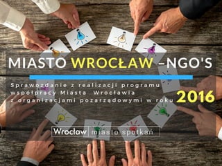 MIASTO WROCŁAW –NGO'S 
2016
S p r a w o z d a n i e z r e a l i z a c j i p r o g r a m u
w s p ó ł p r a c y M i a s t a ...