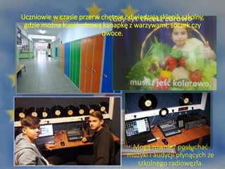 Uczniowie w czasie przerw chętnie odwiedzają sklepik szkolny,
gdzie można kupić zdrową kanapkę z warzywami, soczek czy
owoce.
Mogą również posłuchać
muzyki i audycji płynących ze
szkolnego radiowęzła.
 