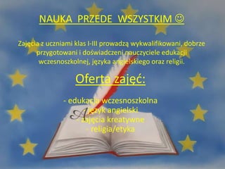 Oferta zajęć:
- edukacja wczesnoszkolna
- język angielski
- zajęcia kreatywne
- religia/etyka
NAUKA PRZEDE WSZYSTKIM 
Zajęcia z uczniami klas I-III prowadzą wykwalifikowani, dobrze
przygotowani i doświadczeni nauczyciele edukacji
wczesnoszkolnej, języka angielskiego oraz religii.
 