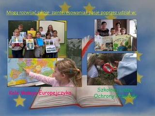 Mogą rozwijać swoje zainteresowania i pasje poprzez udział w:
Kole Małego Europejczyka
Szkolnej Lidze
Ochrony Przyrody
 