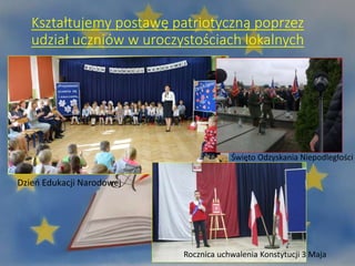 Kształtujemy postawę patriotyczną poprzez
udział uczniów w uroczystościach lokalnych
Dzień Edukacji Narodowej
Święto Odzyskania Niepodległości
Rocznica uchwalenia Konstytucji 3 Maja
 