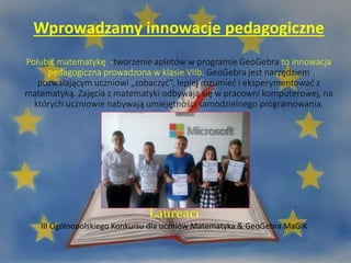 Wprowadzamy innowacje pedagogiczne
Polubić matematykę -tworzenie apletów w programie GeoGebra to innowacja
pedagogiczna prowadzona w klasie VIIb. GeoGebra jest narzędziem
pozwalającym uczniowi „zobaczyć”, lepiej rozumieć i eksperymentować z
matematyką. Zajęcia z matematyki odbywają się w pracowni komputerowej, na
których uczniowie nabywają umiejętności samodzielnego programowania.
Laureaci
III Ogólnopolskiego Konkursu dla uczniów Matematyka & GeoGebra MaGIK
 