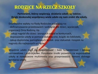 RODZICE NA RZECZ SZKOŁY
Partnerami, którzy wspierają działania szkoły są rodzice.
Dzięki doskonałej współpracy wiele udało się nam zrobić dla szkoły.
Dobrowolne wpłaty na Radę Rodziców pozwalają na:
- dofinansowanie przedstawień i widowisk dla dzieci, wycieczek,
organizacji Dnia Rodziny, itp.
- zakup nagród dla dzieci biorących udział w konkursach,
- doposażenie szkoły w pomoce dydaktyczne, książki do biblioteki,
- zakup dyplomów, pamiątkowych teczek oraz statuetek i książek na
nagrody dla najlepszych uczniów .
Wspólnie udało nam się zorganizować : bale Sylwesterowe i zabawy
karnawałowe i andrzejkowe. Pozyskane środki pozwoliły na wyposażenie
szkoły w nowoczesne multimedia oraz przeprowadzić remont dolnego
korytarza szkoły.
 