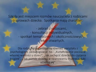 Szkoła jest miejscem rozmów nauczyciela z rodzicami
o sprawach dziecka. Spotkania mają charakter:
- zebrań z rodzicami,
- konsultacji indywidualnych,
- spotkań tematycznych i okolicznościowych,
- lekcji otwartych.
Dla rodziców organizujemy również warsztaty z
psychologiem, pedagogizacje np.: „Kształtowanie poczucia
własnej wartości u dzieci”, „Jak zachęcić dziecko do czytania
książek”, „ Jak pomóc dziecku w opanowaniu trudnej sztuki
uczenia się”
 