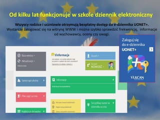 Od kilku lat funkcjonuje w szkole dziennik elektroniczny
Wszyscy rodzice i uczniowie otrzymują bezpłatny dostęp do e-dziennika UONET+.
Wystarczy zalogować się na witrynę WWW i można szybko sprawdzić frekwencję, informacje
od wychowawcy, oceny czy uwagi.
 
