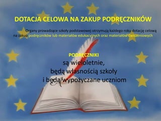 PODRĘCZNIKI
są wieloletnie,
będą własnością szkoły
i będą wypożyczane uczniom
DOTACJA CELOWA NA ZAKUP PODRĘCZNIKÓW
Organy prowadzące szkoły podstawowej otrzymują każdego roku dotację celową
na zakup podręczników lub materiałów edukacyjnych oraz materiałów ćwiczeniowych
 