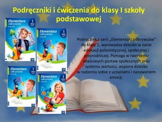 Podręczniki i ćwiczenia do klasy I szkoły
podstawowej
Podręcznik z serii „Elementarz odkrywców"
do klasy 1, wprowadza dziecko w świat
edukacji polonistycznej, społecznej i
przyrodniczej. Pomaga w tworzeniu
właściwych postaw społecznych oraz
systemu wartości, wspiera dziecko
w radzeniu sobie z uczuciami i nazywaniem
emocji.
 