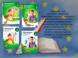 Podręcznik z serii
„Elementarz odkrywców.
Matematyka" do klasy 1, wprowadza
w świat matematyki krok po kroku,
prezentuje w przyjazny i prosty
sposób nowe treści oraz kształtuje
pojęcia matematyczne, rozwija
sprawność liczenia i logiczne
myślenie, doskonali myślenie
strategiczne, utrwala rachunek
pamięciowy.
 