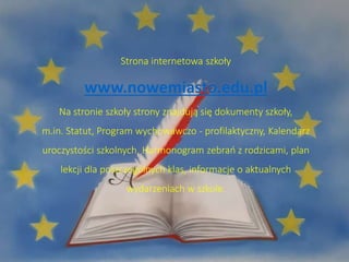 Strona internetowa szkoły
www.nowemiasto.edu.pl
Na stronie szkoły strony znajdują się dokumenty szkoły,
m.in. Statut, Program wychowawczo - profilaktyczny, Kalendarz
uroczystości szkolnych, Harmonogram zebrań z rodzicami, plan
lekcji dla poszczególnych klas, informacje o aktualnych
wydarzeniach w szkole.
 