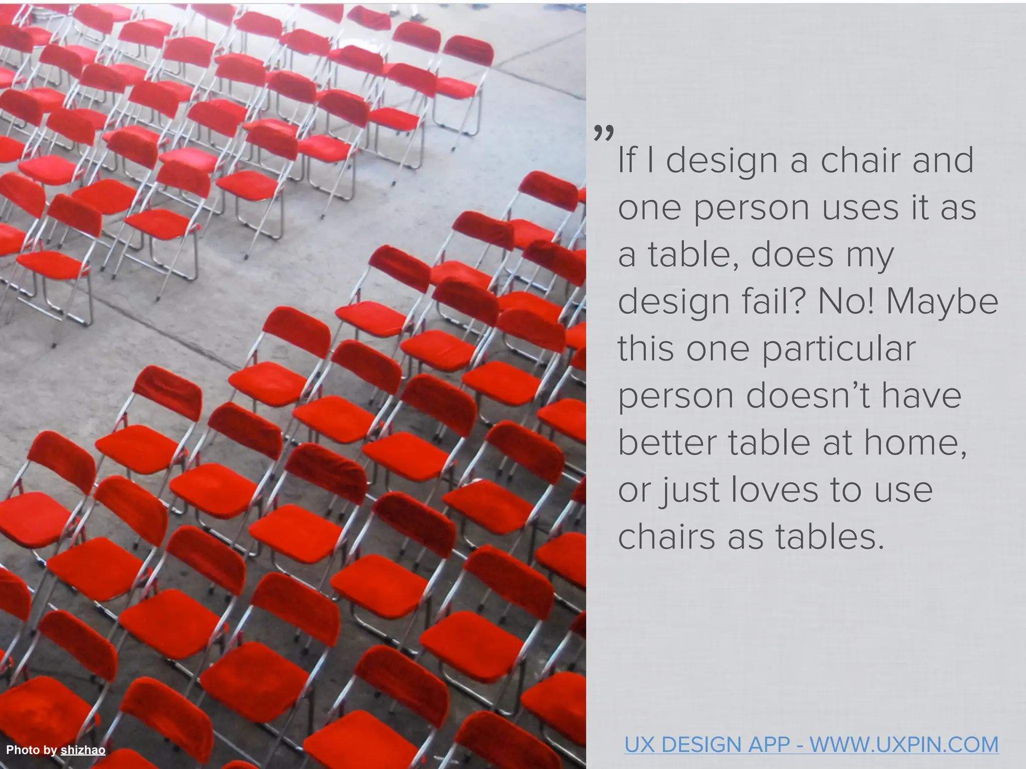 „
                   If I design a chair and
                   one person uses it as
                   a table, does my
                   design fail? No! Maybe
                   this one particular
                   person doesn’t have
                   better table at home,
                   or just loves to use
                   chairs as tables.




Photo by shizhao       UX DESIGN APP - WWW.UXPIN.COM
 