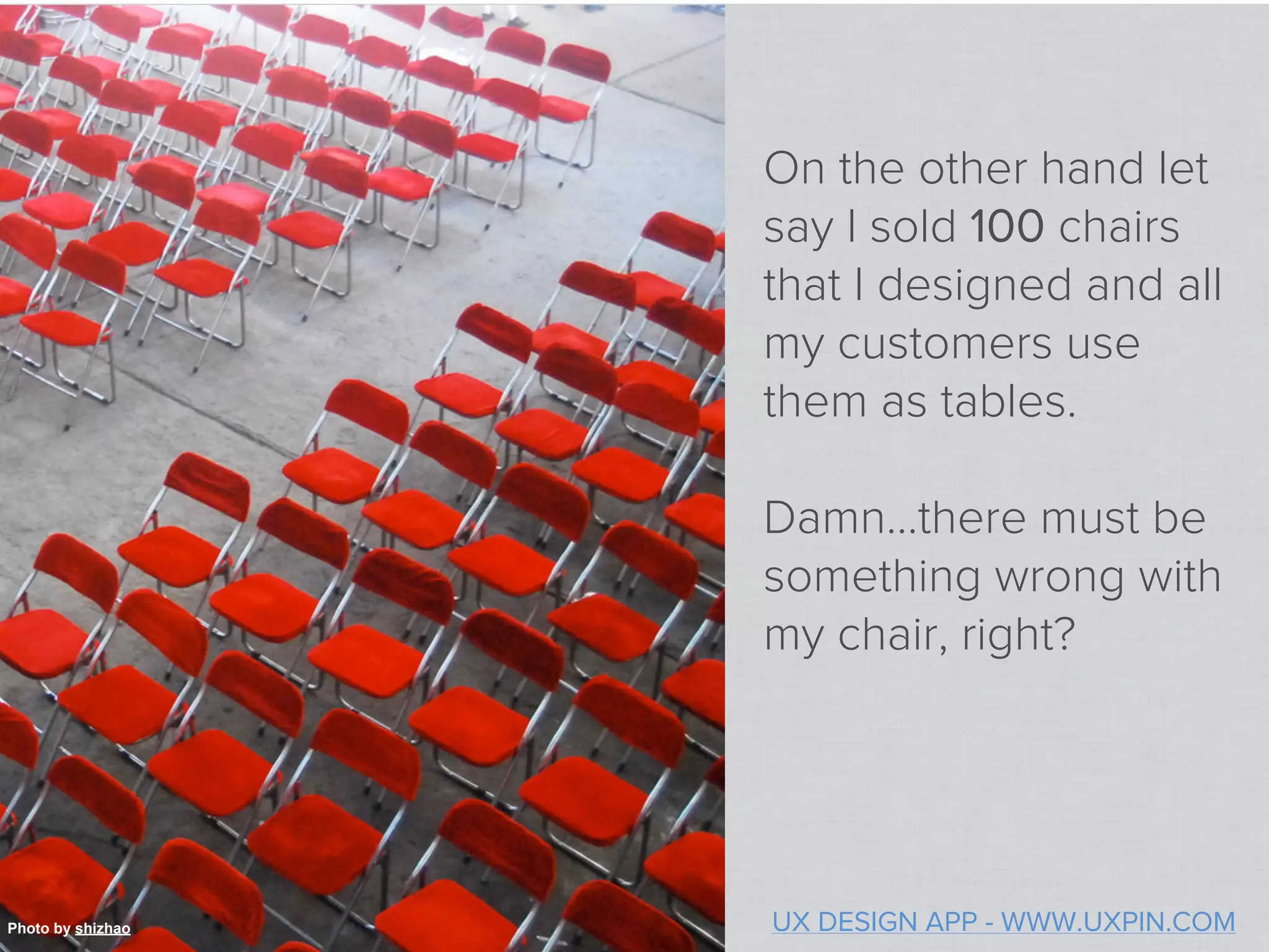 On the other hand let
                   say I sold 100 chairs
                   that I designed and all
                   my customers use
                   them as tables.

                   Damn…there must be
                   something wrong with
                   my chair, right?




Photo by shizhao   UX DESIGN APP - WWW.UXPIN.COM
 