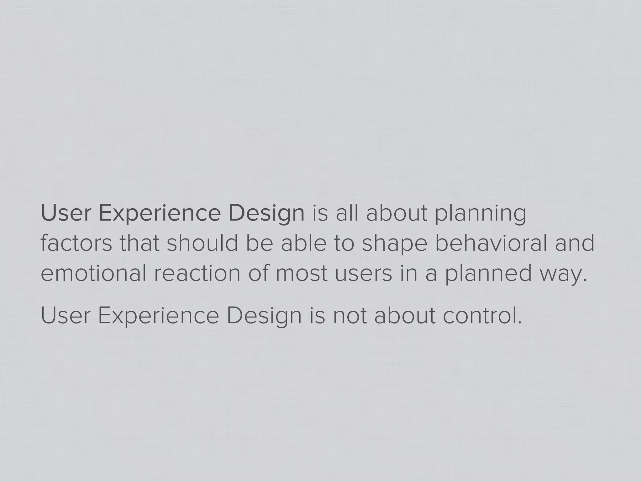 User Experience Design is all about planning
factors that should be able to shape behavioral and
emotional reaction of most users in a planned way.
User Experience Design is not about control.
 