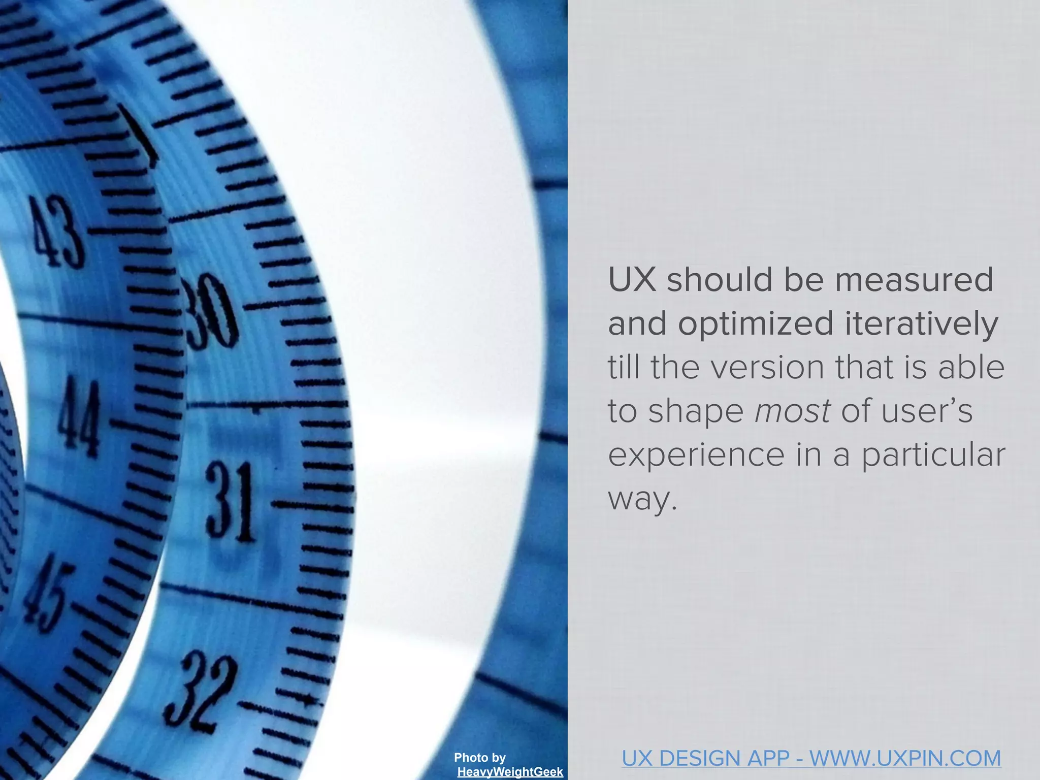 UX should be measured
                  and optimized iteratively
                  till the version that is able
                  to shape most of user’s
                  experience in a particular
                  way.




Photo by
HeavyWeightGeek
                   UX DESIGN APP - WWW.UXPIN.COM
 