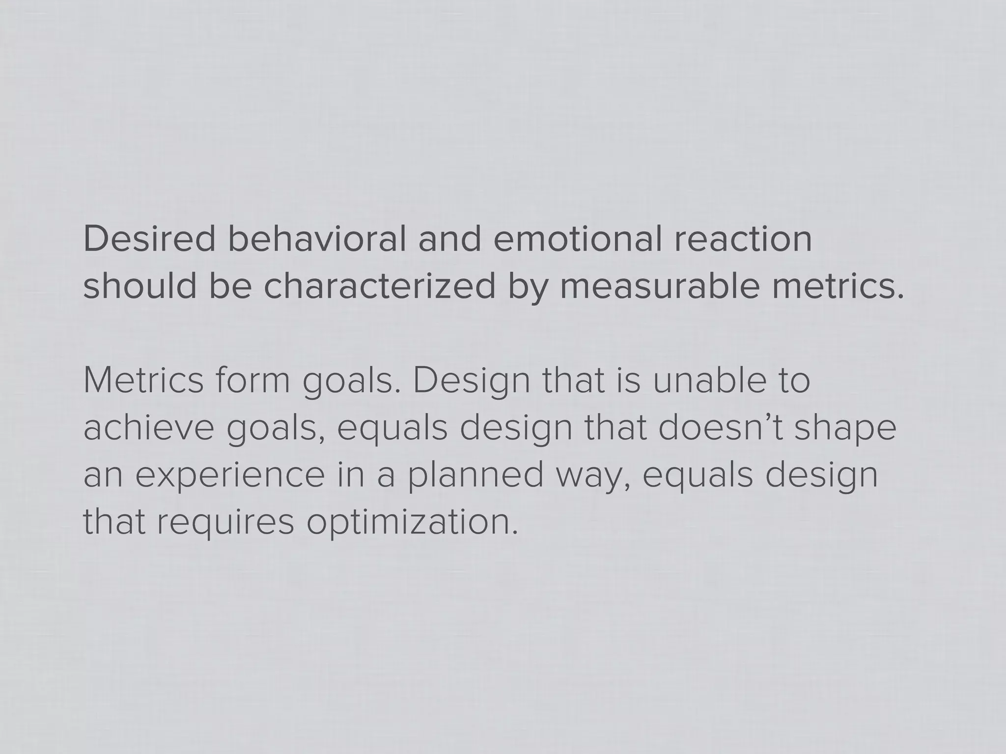 Desired behavioral and emotional reaction
should be characterized by measurable metrics.

Metrics form goals. Design that is unable to
achieve goals, equals design that doesn’t shape
an experience in a planned way, equals design
that requires optimization.
 