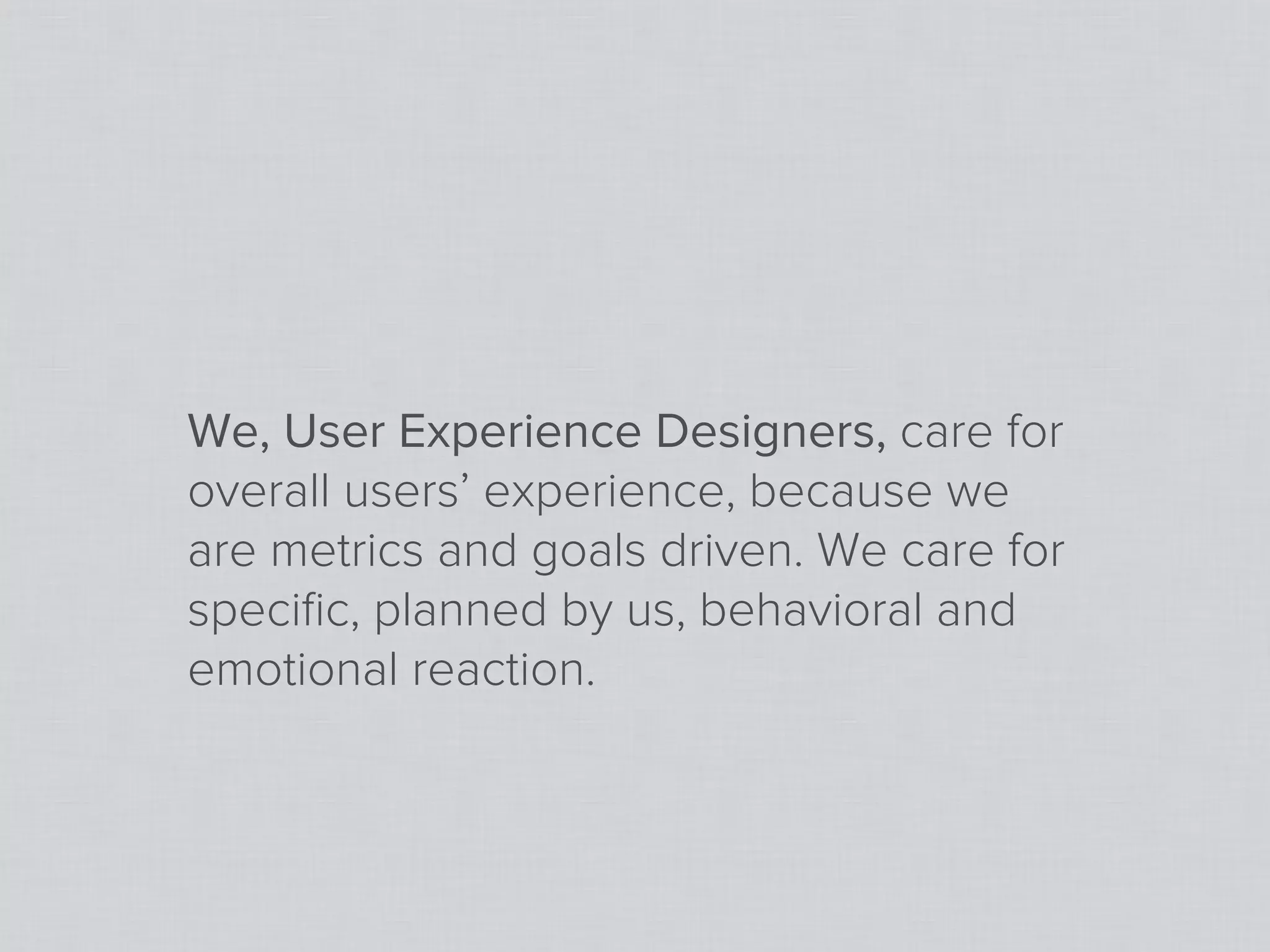 We, User Experience Designers, care for
overall users’ experience, because we
are metrics and goals driven. We care for
speciﬁc, planned by us, behavioral and
emotional reaction.
 
