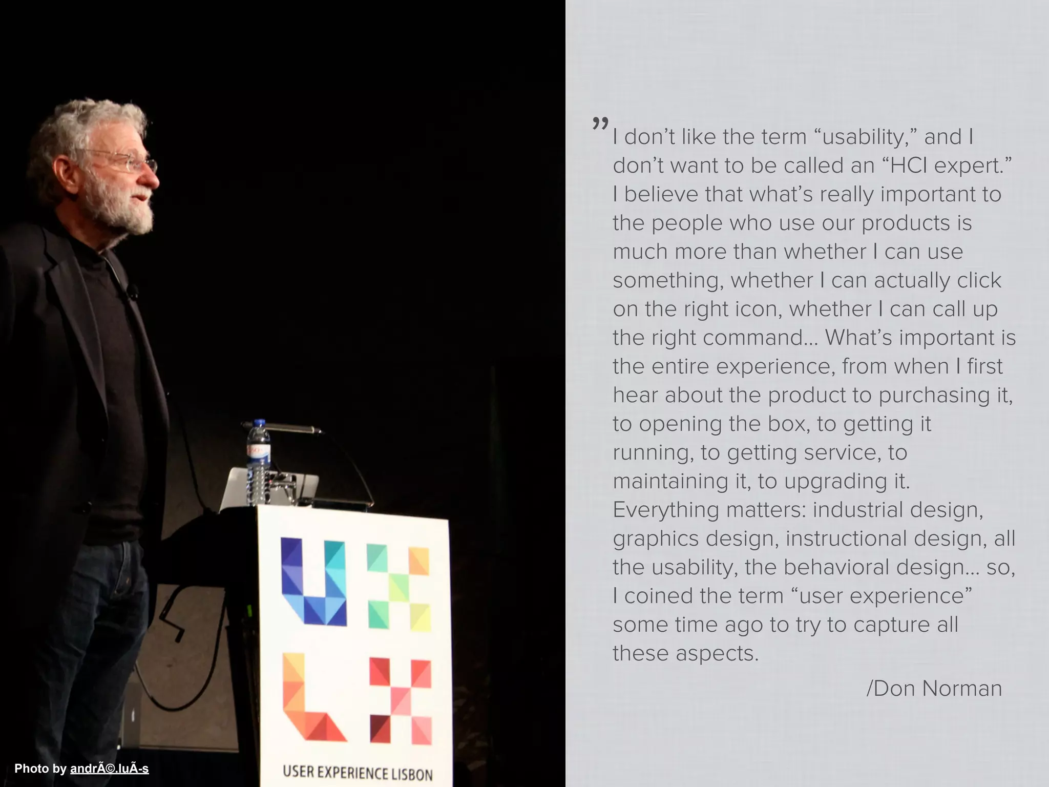 „   I don’t like the term “usability,” and I
                            don’t want to be called an “HCI expert.”
                            I believe that what’s really important to
                            the people who use our products is
                            much more than whether I can use
                            something, whether I can actually click
                            on the right icon, whether I can call up
                            the right command… What’s important is
                            the entire experience, from when I ﬁrst
                            hear about the product to purchasing it,
                            to opening the box, to getting it
                            running, to getting service, to
                            maintaining it, to upgrading it.
                            Everything matters: industrial design,
                            graphics design, instructional design, all
                            the usability, the behavioral design… so,
                            I coined the term “user experience”
                            some time ago to try to capture all
                            these aspects.
                                                       /Don Norman


Photo by andrÃ©.luÃ-s
 
