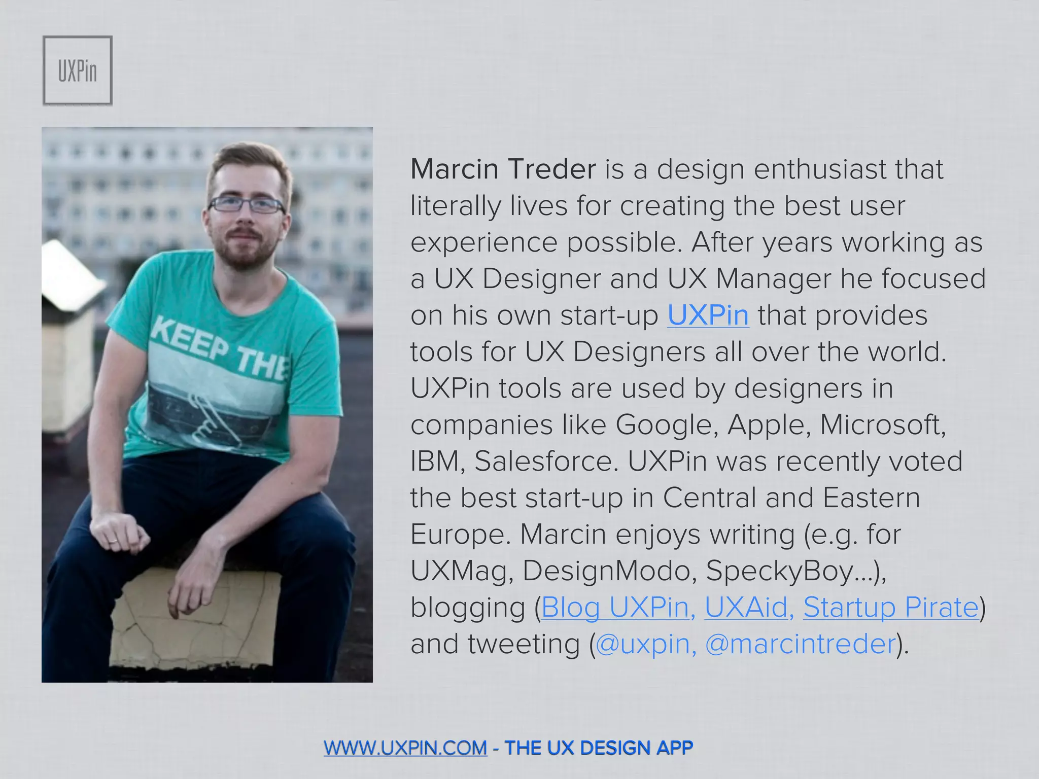 Marcin Treder is a design enthusiast that
       literally lives for creating the best user
       experience possible. After years working as
       a UX Designer and UX Manager he focused
       on his own start-up UXPin that provides
       tools for UX Designers all over the world.
       UXPin tools are used by designers in
       companies like Google, Apple, Microsoft,
       IBM, Salesforce. UXPin was recently voted
       the best start-up in Central and Eastern
       Europe. Marcin enjoys writing (e.g. for
       UXMag, DesignModo, SpeckyBoy...),
       blogging (Blog UXPin, UXAid, Startup Pirate)
       and tweeting (@uxpin, @marcintreder).


WWW.UXPIN.COM - THE UX DESIGN APP
 