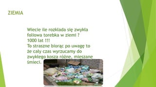 ZIEMIA
Wiecie ile rozkłada się zwykła
foliowa torebka w ziemi ?
1000 lat !!!
To straszne biorąc po uwagę to
że cały czas wyrzucamy do
zwykłego kosza różne, mieszane
śmieci.
 