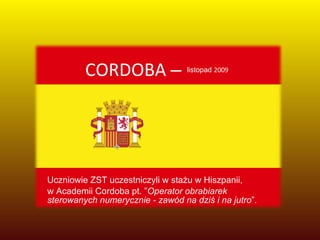 CORDOBA  –  listopad  2009 Uczniowie ZST uczestniczyli w stażu w Hiszpanii,  w Academii Cordoba pt. ” Operator obrabiarek sterowanych numerycznie - zawód na dziś i na jutro ”. 