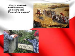 „Nauczył Kościuszko
Pod Racławicami,
Jak siekierą, kosą
Rozprawiać z wrogami.”
 