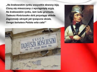 „Na krakowskim rynku wszystkie dzwony biją.
Cisną się mieszczany z wyciągniętą szyją.
Na krakowskim rynku, tam ludu gromada,
Tadeusz Kościuszko dziś przysięgę składa.
Zagrzmiały okrzyki jak tysiączne działa,
Swego bohatera Polska wita cała!”
 