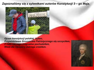 Zapoznaliśmy się z sylwetkami autorów Konstytucji 3 – go Maja.
Ojcem konstytucji polskiej byłem,
Przywództwem Stronnictwa Patriotycznego się szczyciłem,
Z rodu zacnego magnatów pochodziłem,
Wiele dla Ojczyzny dobrego zrobiłem.
 