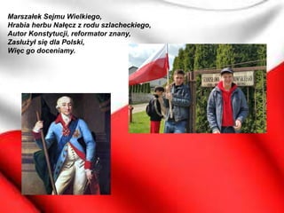 Marszałek Sejmu Wielkiego,
Hrabia herbu Nałęcz z rodu szlacheckiego,
Autor Konstytucji, reformator znany,
Zasłużył się dla Polski,
Więc go doceniamy.
 