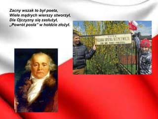 Zacny wszak to był poeta,
Wiele mądrych wierszy stworzył,
Dla Ojczyzny się zasłużył,
„Powrót posła” w hołdzie złożył.
 