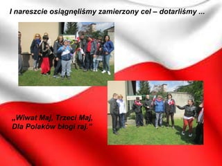 I nareszcie osiągnęliśmy zamierzony cel – dotarliśmy ...
„Wiwat Maj, Trzeci Maj,
Dla Polaków błogi raj.”
 