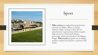 Sport
• Piłka nożna jest najbardziej popularnym
sportem na Malcie. Mimo, że liczba
ludności Malty oscyluje wokół 500 tyś.
mieszkańców reprezentacja Malty wygrała
kilka meczów w Pucharach Świata,
pokonując takich przeciwników jak Belgię i
Węgry. Piłka nożna pojawiła się na Malcie
podczas rządów brytyjskich w połowie XIX
wieku
 