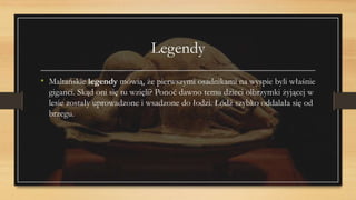 Legendy
• Maltańskie legendy mówią, że pierwszymi osadnikami na wyspie byli właśnie
giganci. Skąd oni się tu wzięli? Ponoć dawno temu dzieci olbrzymki żyjącej w
lesie zostały uprowadzone i wsadzone do łodzi. Łódź szybko oddalała się od
brzegu.
 