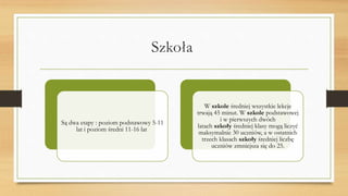 Szkoła
Są dwa etapy : poziom podstawowy 5-11
lat i poziom średni 11-16 lat
W szkole średniej wszystkie lekcje
trwają 45 minut. W szkole podstawowej
i w pierwszych dwóch
latach szkoły średniej klasy mogą liczyć
maksymalnie 30 uczniów, a w ostatnich
trzech klasach szkoły średniej liczbę
uczniów zmniejsza się do 25.
 