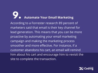 9. Automate Your Email Marketing
According to a Forrester research 89 percent of
marketers said that email is their key channel for
lead generation. This means that you can be more
proactive by automating your email marketing
campaign and making the marketing process
smoother and more eﬀective. For instance, if a
customer abandons his cart, an email will remind
him about his cart and encourage him to revisit the
site to complete the transaction.
 