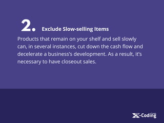 2. Exclude Slow-selling Items
Products that remain on your shelf and sell slowly
can, in several instances, cut down the cash ﬂow and
decelerate a business’s development. As a result, it’s
necessary to have closeout sales.
 