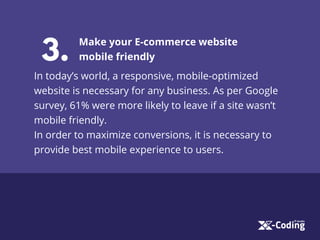 3.
Make your E-commerce website
mobile friendly
In today’s world, a responsive, mobile-optimized
website is necessary for any business. As per Google
survey, 61% were more likely to leave if a site wasn’t
mobile friendly.
In order to maximize conversions, it is necessary to
provide best mobile experience to users.
 