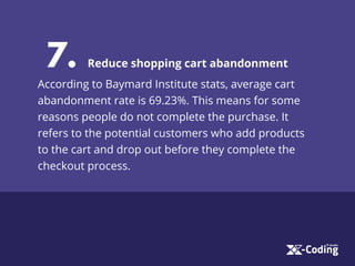 7. Reduce shopping cart abandonment
According to Baymard Institute stats, average cart
abandonment rate is 69.23%. This means for some
reasons people do not complete the purchase. It
refers to the potential customers who add products
to the cart and drop out before they complete the
checkout process.
 