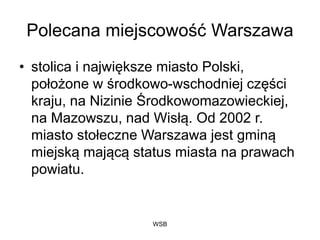 WSB
Polecana miejscowość Warszawa
• stolica i największe miasto Polski,
położone w środkowo-wschodniej części
kraju, na Nizinie Środkowomazowieckiej,
na Mazowszu, nad Wisłą. Od 2002 r.
miasto stołeczne Warszawa jest gminą
miejską mającą status miasta na prawach
powiatu.
 