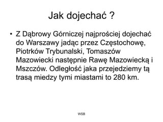 WSB
Jak dojechać ?
• Z Dąbrowy Górniczej najprościej dojechać
do Warszawy jadąc przez Częstochowę,
Piotrków Trybunalski, Tomaszów
Mazowiecki następnie Rawę Mazowiecką i
Mszczów. Odległość jaka przejedziemy tą
trasą miedzy tymi miastami to 280 km.
 