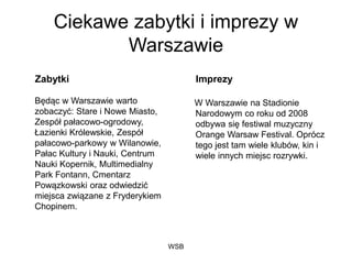 WSB
Ciekawe zabytki i imprezy w
Warszawie
Zabytki
Będąc w Warszawie warto
zobaczyć: Stare i Nowe Miasto,
Zespół pałacowo-ogrodowy,
Łazienki Królewskie, Zespół
pałacowo-parkowy w Wilanowie,
Pałac Kultury i Nauki, Centrum
Nauki Kopernik, Multimedialny
Park Fontann, Cmentarz
Powązkowski oraz odwiedzić
miejsca związane z Fryderykiem
Chopinem.
Imprezy
W Warszawie na Stadionie
Narodowym co roku od 2008
odbywa się festiwal muzyczny
Orange Warsaw Festival. Oprócz
tego jest tam wiele klubów, kin i
wiele innych miejsc rozrywki.
 