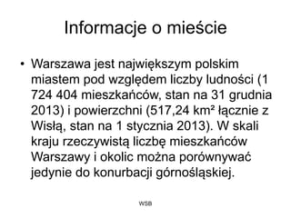 WSB
Informacje o mieście
• Warszawa jest największym polskim
miastem pod względem liczby ludności (1
724 404 mieszkańców, stan na 31 grudnia
2013) i powierzchni (517,24 km² łącznie z
Wisłą, stan na 1 stycznia 2013). W skali
kraju rzeczywistą liczbę mieszkańców
Warszawy i okolic można porównywać
jedynie do konurbacji górnośląskiej.
 