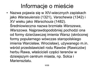 WSB
Informacje o mieście
• Nazwa pojawia się w XIV-wiecznych zapiskach
jako Warseuiensis (1321), Varschewia (1342) i
XV wieku jako Warschouia (1482).
Średniowieczna nazwa brzmiała Warszewa,
Warszowa. Najprawdopodobniej pochodzi ona
od formy dzierżawczej imienia Warsz (skróconej
formy popularnego wówczas staropolskiego
imienia Warcisław, Wrocisław), używanego m.in.
wśród przedstawicieli rodu Rawów (Rawiczów)
herbu Rawa, właścicieli części terenów w
dzisiejszym centrum miasta, np. Solca i
Mariensztatu.
 