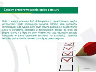 Zasady przeprowadzania spisu z natury
3 | SmartMedia
Spis z natury powinien być dokonywany z ograniczeniem ryzyka
przeoczenia, bądź podwójnego spisania. Istnieje kilka sposobów
minimalizacji tego ryzyka, przy czym główną zasadą jest dokonywanie
spisu w określonej kolejności z zachowaniem zasady od lewej do
prawej strony i z dołu do góry. Ważne jest, aby wszystkie zespoły
stosowały tę samą procedurę (ustaloną na szkoleniu). Jednolita
technika pracy ułatwia również kontrolę jej przestrzegania.
 