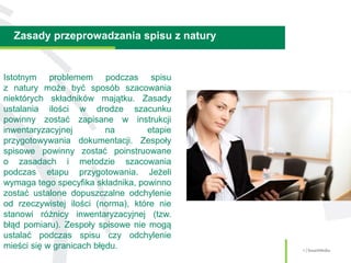 Zasady przeprowadzania spisu z natury
4 | SmartMedia
Istotnym problemem podczas spisu
z natury może być sposób szacowania
niektórych składników majątku. Zasady
ustalania ilości w drodze szacunku
powinny zostać zapisane w instrukcji
inwentaryzacyjnej na etapie
przygotowywania dokumentacji. Zespoły
spisowe powinny zostać poinstruowane
o zasadach i metodzie szacowania
podczas etapu przygotowania. Jeżeli
wymaga tego specyfika składnika, powinno
zostać ustalone dopuszczalne odchylenie
od rzeczywistej ilości (norma), które nie
stanowi różnicy inwentaryzacyjnej (tzw.
błąd pomiaru). Zespoły spisowe nie mogą
ustalać podczas spisu czy odchylenie
mieści się w granicach błędu.
 