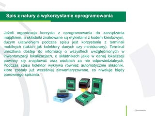 Spis z natury a wykorzystanie oprogramowania
5 | SmartMedia
Jeżeli organizacja korzysta z oprogramowania do zarządzania
majątkiem, a składniki znakowane są etykietami z kodem kreskowym,
dużym ułatwieniem podczas spisu jest korzystanie z terminali
mobilnych (takich jak kolektory danych czy miniskanery). Terminal
umożliwia dostęp do informacji o wszystkich uwzględnionych w
inwentaryzacji lokalizacjach, o składnikach jakie w danej lokalizacji
powinny się znajdować oraz osobach za nie odpowiedzialnych.
Podczas spisu kolektor wykrywa również automatycznie składniki,
które zostały już wcześniej zinwentaryzowane, co niweluje błędy
ponownego spisania.
 