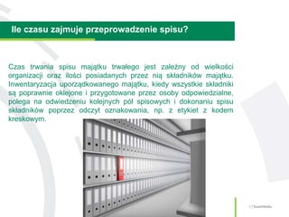 Ile czasu zajmuje przeprowadzenie spisu?
6 | SmartMedia
Czas trwania spisu majątku trwałego jest zależny od wielkości
organizacji oraz ilości posiadanych przez nią składników majątku.
Inwentaryzacja uporządkowanego majątku, kiedy wszystkie składniki
są poprawnie oklejone i przygotowane przez osoby odpowiedzialne,
polega na odwiedzeniu kolejnych pól spisowych i dokonaniu spisu
składników poprzez odczyt oznakowania, np. z etykiet z kodem
kreskowym.
 