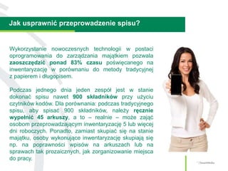 Jak usprawnić przeprowadzenie spisu?
7 | SmartMedia
Wykorzystanie nowoczesnych technologii w postaci
oprogramowania do zarządzania majątkiem pozwala
zaoszczędzić ponad 83% czasu poświęcanego na
inwentaryzację w porównaniu do metody tradycyjnej
z papierem i długopisem.
Podczas jednego dnia jeden zespół jest w stanie
dokonać spisu nawet 900 składników przy użyciu
czytników kodów. Dla porównania: podczas tradycyjnego
spisu, aby spisać 900 składników, należy ręcznie
wypełnić 45 arkuszy, a to – realnie – może zająć
osobom przeprowadzającym inwentaryzację 5 lub więcej
dni roboczych. Ponadto, zamiast skupiać się na stanie
majątku, osoby wykonujące inwentaryzację skupiają się
np. na poprawności wpisów na arkuszach lub na
sprawach tak prozaicznych, jak zorganizowanie miejsca
do pracy.
 