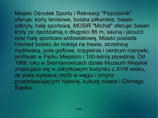 WSB
Miejski Ośrodek Sportu i Rekreacji "Pszczelnik"
oferuje: korty tenisowe, boiska piłkarskie, basen
odkryty, halę sportową. MOSiR "Michał" oferuje: basen
kryty ze zjeżdżalnią o długości 86 m, sauną i jacuzzi
oraz halę sportowo-widowiskową. Miasto posiada
również boisko do hokeja na trawie, strzelnicę
myśliwską, pole golfowe, kręgielnie i centrum rozrywki,
amfiteatr w Parku Miejskim i 100-letnią pływalnię. Od
1966 roku w Siemianowicach działa Muzeum Miejskie
znajdujące się w zabytkowym budynku z XVIII wieku,
ze stałą wystawą rzeźb w węglu i innymi
przedstawiającymi historię, kulturę miasta i Górnego
Śląska.
 