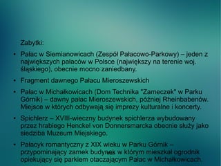 WSB
Zabytki:
● Pałac w Siemianowicach (Zespół Pałacowo-Parkowy) – jeden z
największych pałaców w Polsce (największy na terenie woj.
śląskiego), obecnie mocno zaniedbany.
● Fragment dawnego Pałacu Mieroszewskich
● Pałac w Michałkowicach (Dom Technika "Zameczek" w Parku
Górnik) – dawny pałac Mieroszewskich, później Rheinbabenów.
Miejsce w których odbywają się imprezy kulturalne i koncerty.
● Spichlerz – XVIII-wieczny budynek spichlerza wybudowany
przez hrabiego Henckel von Donnersmarcka obecnie służy jako
siedziba Muzeum Miejskiego.
● Pałacyk romantyczny z XIX wieku w Parku Górnik –
przypominający zamek budynek w którym mieszkał ogrodnik
opiekujący się parkiem otaczającym Pałac w Michałkowicach.
 