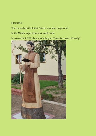 HISTORY
The researchers think that Górzec was place pagan cult.
In the Middle Ages there was small castle.
In second half XIII place was belong to Cistercian order of Lubiąż.
 